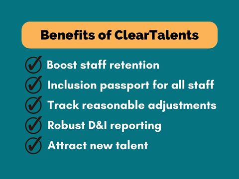Benefits of ClearTalents. Boost staff retention; Inclusion passport for all staff; track reasonable adjustments; robust D&I reporting; attract new talent