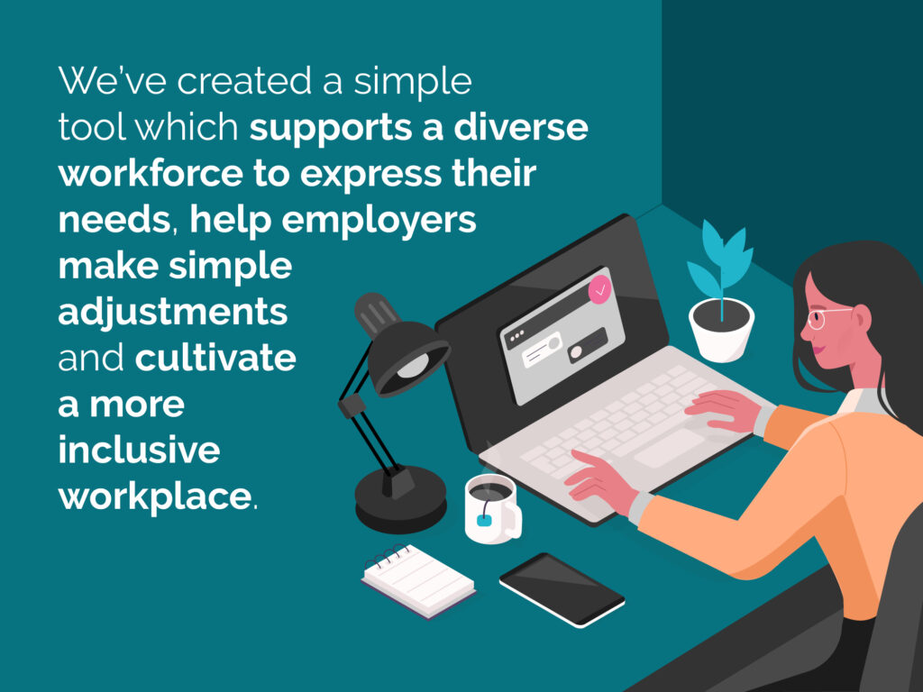 We've created a simple tool which supports a diverse workforce to express their needs, help employers make simple adjustments and cultivate a more inclusive workplace.