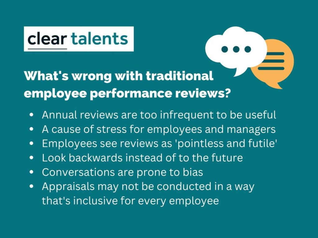 What's wrong with traditional employee performance reviews? Annual reviews are too infrequent to be useful A cause of stress for employees and managers Employees see reviews as 'pointless and futile' Look backwards instead of to the future Conversations are prone to bias Appraisals may not be conducted in a way that's inclusive for every employee