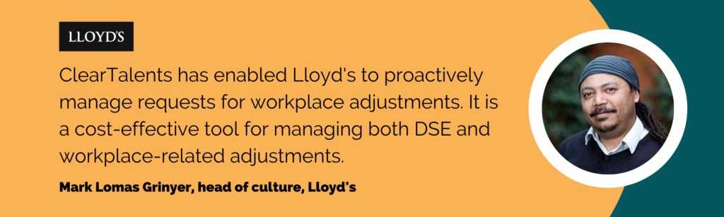 ClearTalents has enabled Lloyds to proactively manage requests for workplace adjustments. It is a cost-effective tool for managing both DSE and workplace-related adjustments.